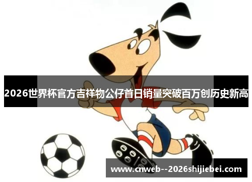 2026世界杯官方吉祥物公仔首日销量突破百万创历史新高