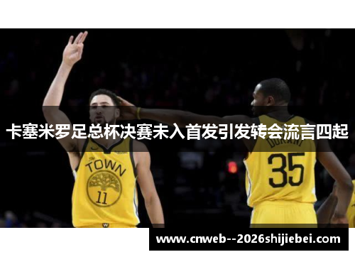 卡塞米罗足总杯决赛未入首发引发转会流言四起 卡塞米罗足总杯决赛未入首发引发转会流言四起