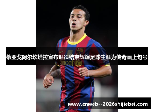 蒂亚戈阿尔坎塔拉宣布退役结束辉煌足球生涯为传奇画上句号 蒂亚戈阿尔坎塔拉宣布退役结束辉煌足球生涯为传奇画上句号