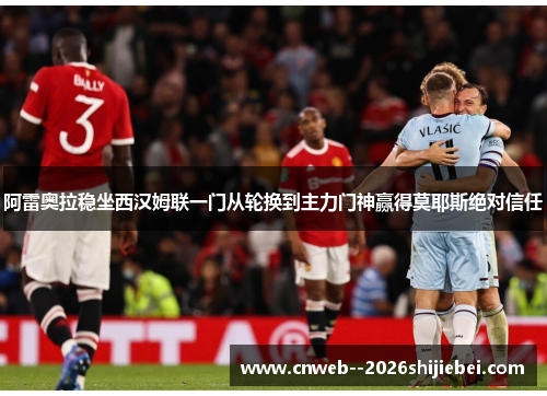 阿雷奥拉稳坐西汉姆联一门从轮换到主力门神赢得莫耶斯绝对信任 阿雷奥拉稳坐西汉姆联一门从轮换到主力门神赢得莫耶斯绝对信任