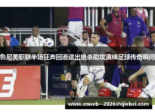 鲁尼美职联半场狂奔回追送出绝杀助攻演绎足球传奇瞬间 鲁尼美职联半场狂奔回追送出绝杀助攻演绎足球传奇瞬间